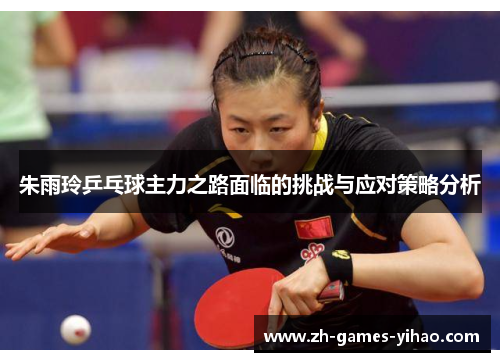朱雨玲乒乓球主力之路面临的挑战与应对策略分析 朱雨玲乒乓球主力之路面临的挑战与应对策略分析