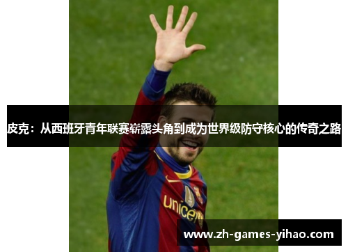 皮克:从西班牙青年联赛崭露头角到成为世界级防守核心的传奇之路 皮克:从西班牙青年联赛崭露头角到成为世界级防守核心的传奇之路