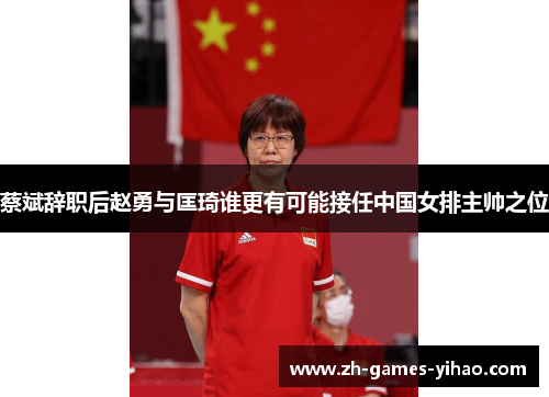 蔡斌辞职后赵勇与匡琦谁更有可能接任中国女排主帅之位
