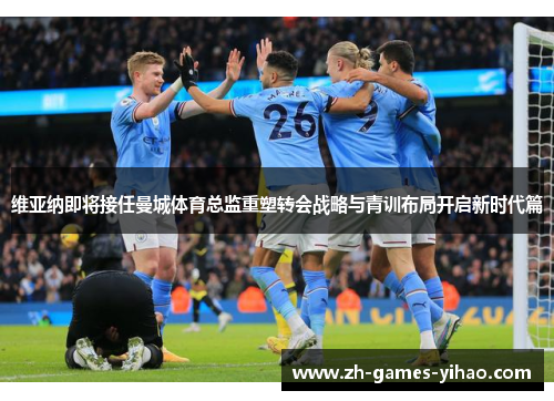 维亚纳即将接任曼城体育总监重塑转会战略与青训布局开启新时代篇