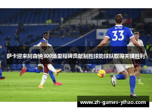 萨卡迎来阿森纳300场里程碑贡献制胜球助球队取得关键胜利