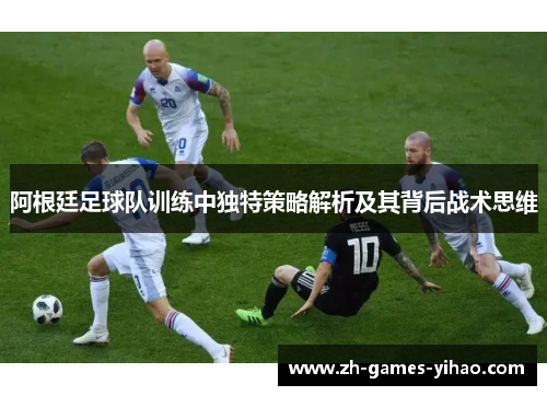 阿根廷足球队训练中独特策略解析及其背后战术思维