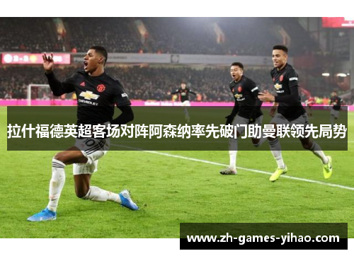 拉什福德英超客场对阵阿森纳率先破门助曼联领先局势