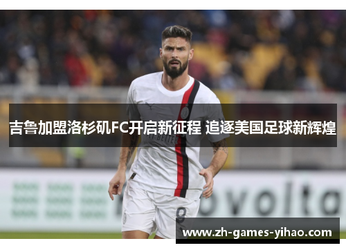吉鲁加盟洛杉矶FC开启新征程 追逐美国足球新辉煌 吉鲁加盟洛杉矶FC开启新征程 追逐美国足球新辉煌