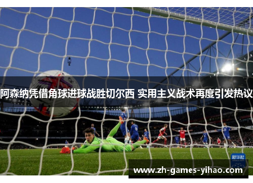 阿森纳凭借角球进球战胜切尔西 实用主义战术再度引发热议